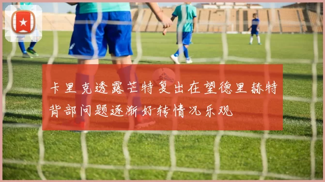 卡里克透露芒特复出在望德里赫特背部问题逐渐好转情况乐观