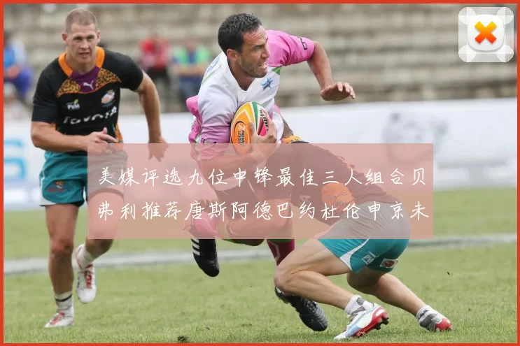 美媒评选九位中锋最佳三人组合贝弗利推荐唐斯阿德巴约杜伦申京未入选