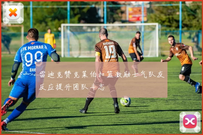 雷迪克赞克莱伯扣篮激励士气队友反应提升团队斗志
