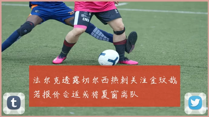 法尔克透露切尔西热刺关注金玟哉若报价合适或将夏窗离队