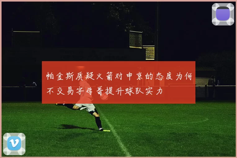 帕金斯质疑火箭对申京的态度为何不交易字母哥提升球队实力