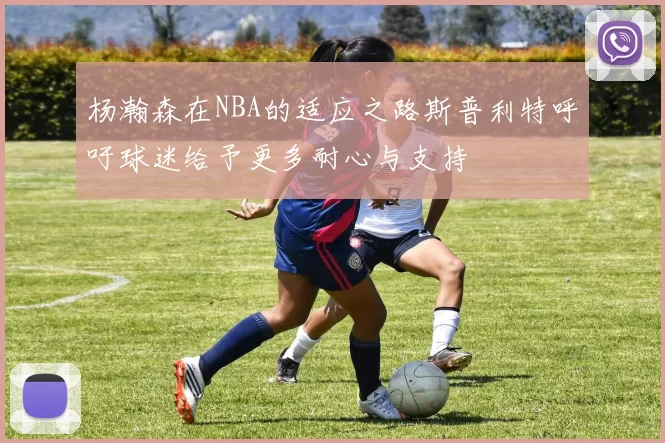 杨瀚森在NBA的适应之路斯普利特呼吁球迷给予更多耐心与支持