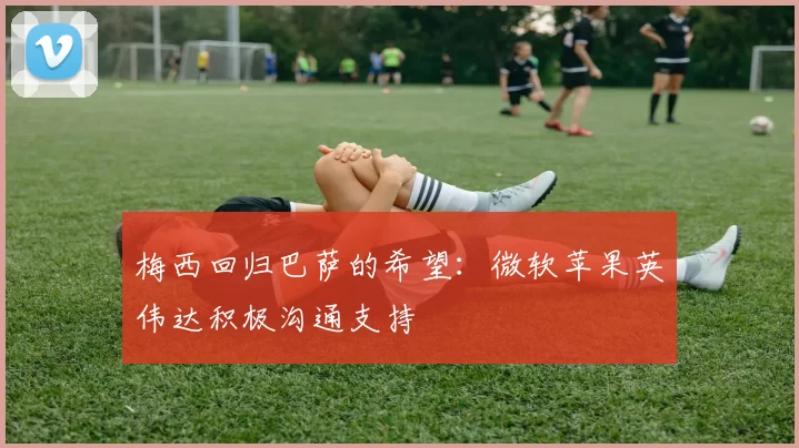 梅西回归巴萨的希望：微软苹果英伟达积极沟通支持