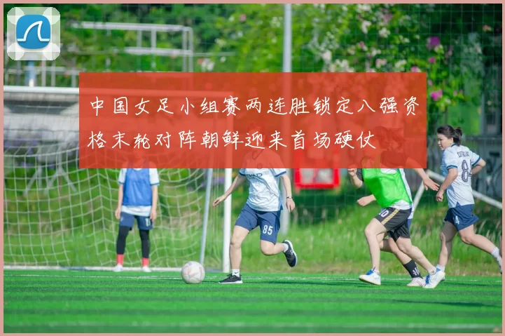 中国女足小组赛两连胜锁定八强资格末轮对阵朝鲜迎来首场硬仗