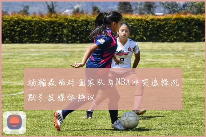 杨瀚森面对国家队与NBA冲突选择沉默引发媒体热议
