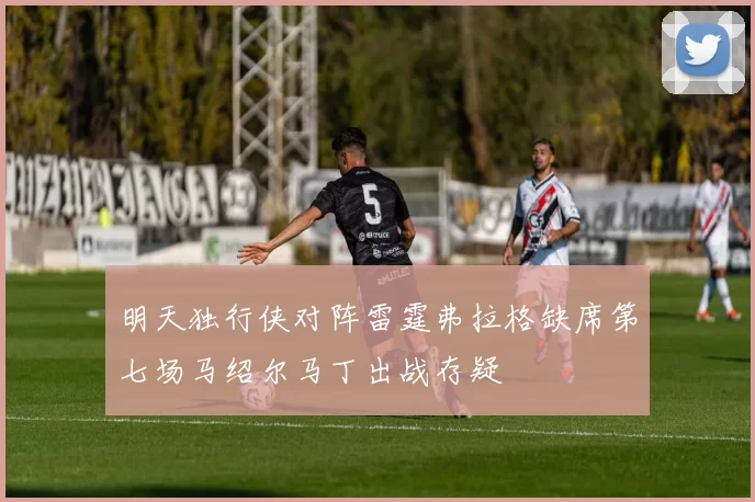 明天独行侠对阵雷霆弗拉格缺席第七场马绍尔马丁出战存疑