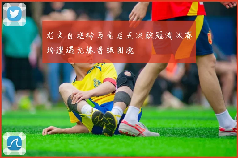 尤文自逆转马竞后五次欧冠淘汰赛均遭遇无缘晋级困境