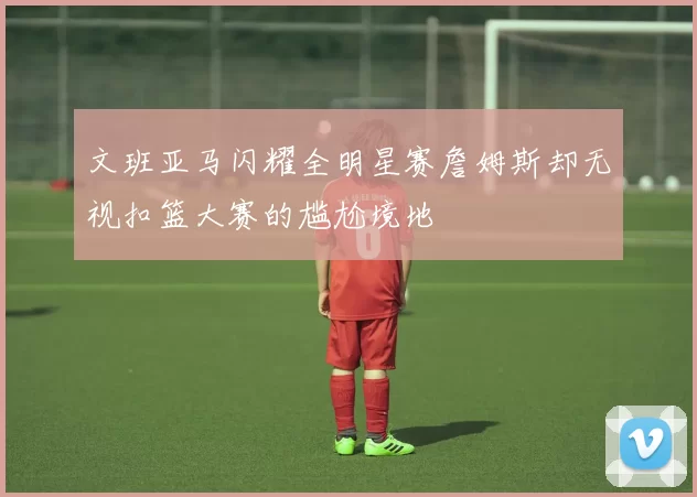 文班亚马闪耀全明星赛詹姆斯却无视扣篮大赛的尴尬境地