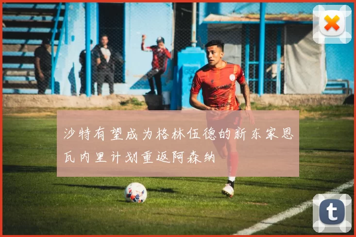 沙特有望成为格林伍德的新东家恩瓦内里计划重返阿森纳