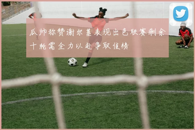 瓜帅称赞谢尔基表现出色联赛剩余十轮需全力以赴争取佳绩