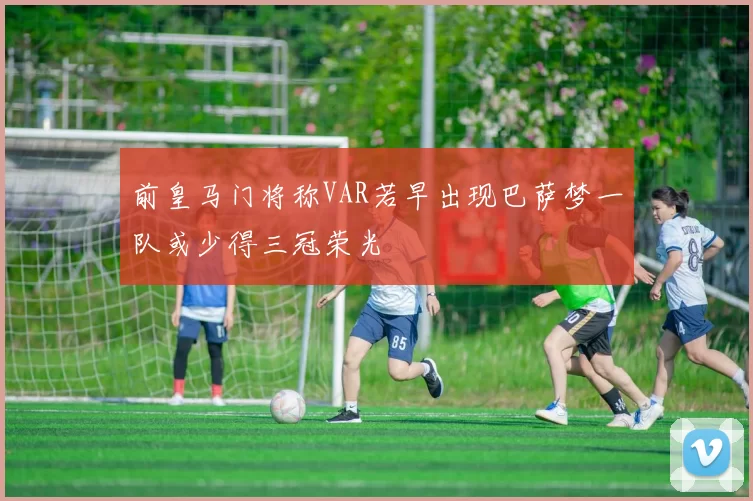 前皇马门将称VAR若早出现巴萨梦一队或少得三冠荣光