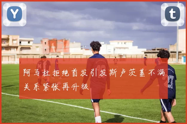 阿马杜拒绝首发引发斯卢茨基不满关系紧张再升级