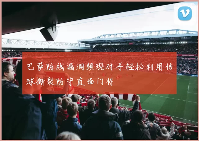 巴萨防线漏洞频现对手轻松利用传球撕裂防守直面门将