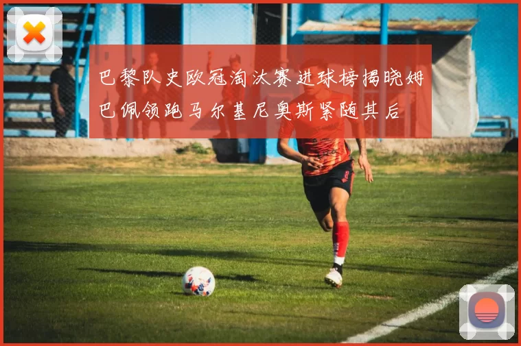 巴黎队史欧冠淘汰赛进球榜揭晓姆巴佩领跑马尔基尼奥斯紧随其后