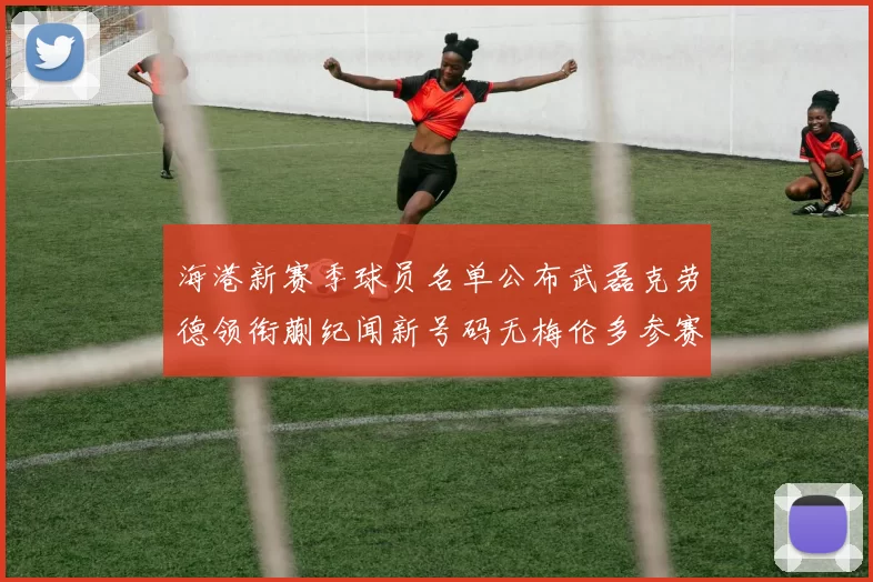 海港新赛季球员名单公布武磊克劳德领衔蒯纪闻新号码无梅伦多参赛