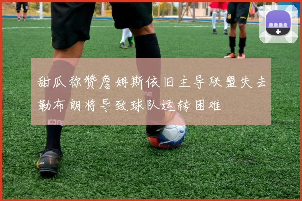 甜瓜称赞詹姆斯依旧主导联盟失去勒布朗将导致球队运转困难