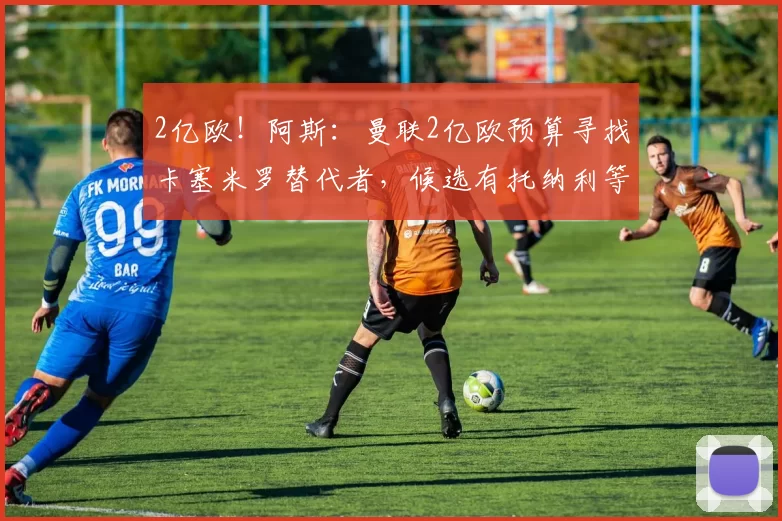 2亿欧！阿斯：曼联2亿欧预算寻找卡塞米罗替代者，候选有托纳利等